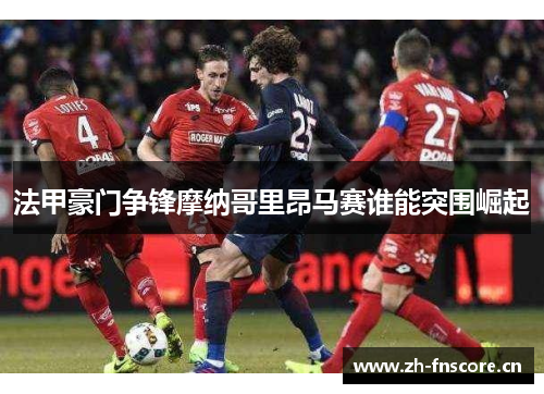 法甲豪门争锋摩纳哥里昂马赛谁能突围崛起 法甲豪门争锋摩纳哥里昂马赛谁能突围崛起