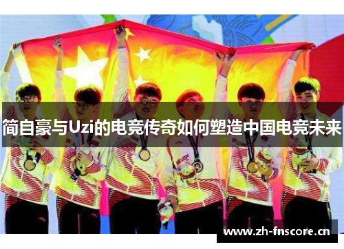 简自豪与Uzi的电竞传奇如何塑造中国电竞未来 简自豪与Uzi的电竞传奇如何塑造中国电竞未来