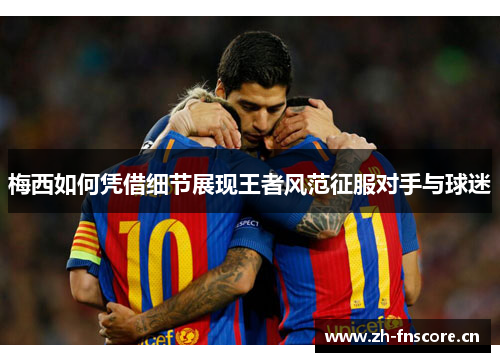 梅西如何凭借细节展现王者风范征服对手与球迷 梅西如何凭借细节展现王者风范征服对手与球迷