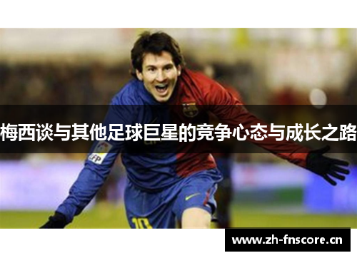 梅西谈与其他足球巨星的竞争心态与成长之路 梅西谈与其他足球巨星的竞争心态与成长之路