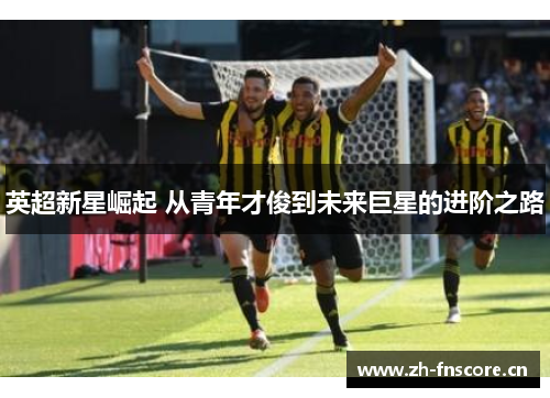 英超新星崛起 从青年才俊到未来巨星的进阶之路 英超新星崛起 从青年才俊到未来巨星的进阶之路