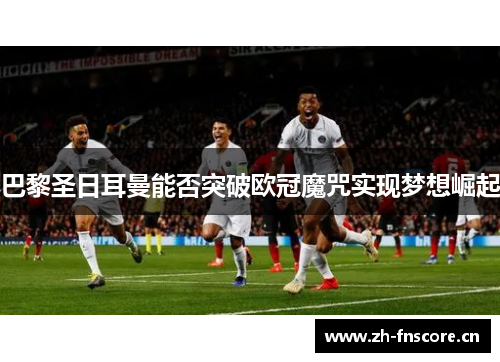 巴黎圣日耳曼能否突破欧冠魔咒实现梦想崛起 巴黎圣日耳曼能否突破欧冠魔咒实现梦想崛起