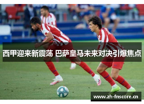 西甲迎来新震荡 巴萨皇马未来对决引爆焦点 西甲迎来新震荡 巴萨皇马未来对决引爆焦点