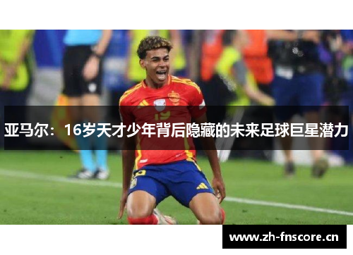 亚马尔:16岁天才少年背后隐藏的未来足球巨星潜力 亚马尔:16岁天才少年背后隐藏的未来足球巨星潜力