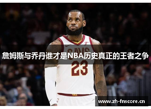 詹姆斯与乔丹谁才是NBA历史真正的王者之争 詹姆斯与乔丹谁才是NBA历史真正的王者之争