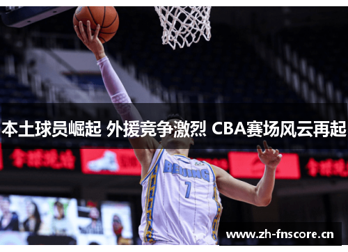 本土球员崛起 外援竞争激烈 CBA赛场风云再起 本土球员崛起 外援竞争激烈 CBA赛场风云再起