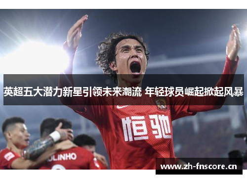 英超五大潜力新星引领未来潮流 年轻球员崛起掀起风暴 英超五大潜力新星引领未来潮流 年轻球员崛起掀起风暴