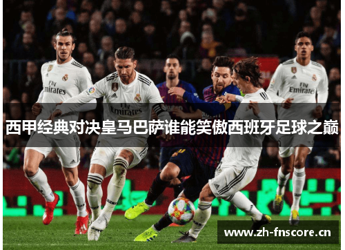 西甲经典对决皇马巴萨谁能笑傲西班牙足球之巅