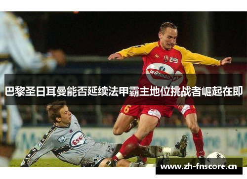 巴黎圣日耳曼能否延续法甲霸主地位挑战者崛起在即 巴黎圣日耳曼能否延续法甲霸主地位挑战者崛起在即