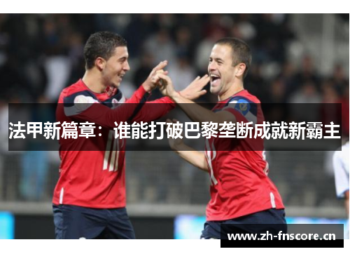 法甲新篇章:谁能打破巴黎垄断成就新霸主 法甲新篇章:谁能打破巴黎垄断成就新霸主