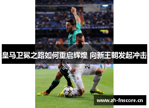 皇马卫冕之路如何重启辉煌 向新王朝发起冲击