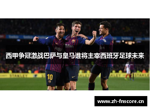 西甲争冠激战巴萨与皇马谁将主宰西班牙足球未来 西甲争冠激战巴萨与皇马谁将主宰西班牙足球未来