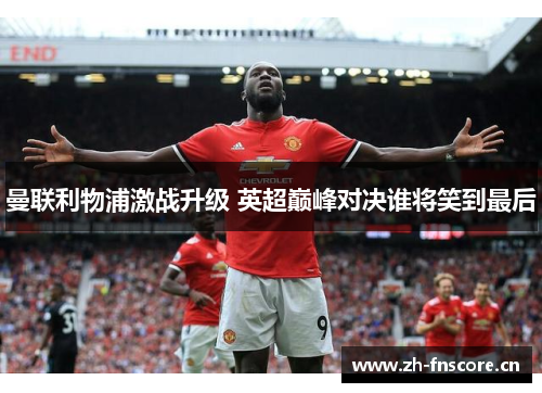 曼联利物浦激战升级 英超巅峰对决谁将笑到最后 曼联利物浦激战升级 英超巅峰对决谁将笑到最后