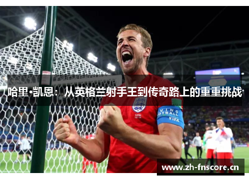 哈里·凯恩:从英格兰射手王到传奇路上的重重挑战 哈里·凯恩:从英格兰射手王到传奇路上的重重挑战