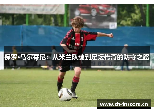保罗·马尔蒂尼:从米兰队魂到足坛传奇的防守之路 保罗·马尔蒂尼:从米兰队魂到足坛传奇的防守之路