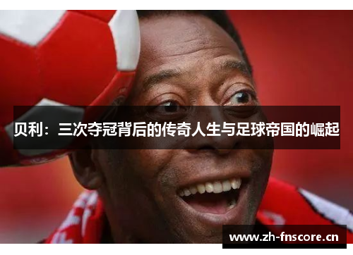 贝利：三次夺冠背后的传奇人生与足球帝国的崛起