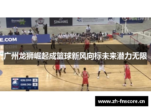广州龙狮崛起成篮球新风向标未来潜力无限 广州龙狮崛起成篮球新风向标未来潜力无限