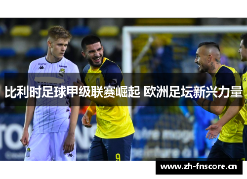 比利时足球甲级联赛崛起 欧洲足坛新兴力量 比利时足球甲级联赛崛起 欧洲足坛新兴力量