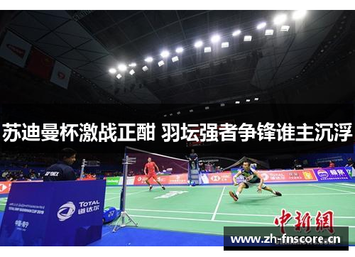 苏迪曼杯激战正酣 羽坛强者争锋谁主沉浮 苏迪曼杯激战正酣 羽坛强者争锋谁主沉浮