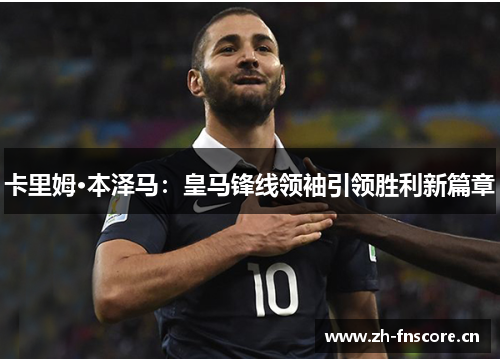 卡里姆·本泽马:皇马锋线领袖引领胜利新篇章 卡里姆·本泽马:皇马锋线领袖引领胜利新篇章