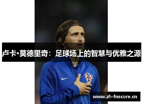 卢卡·莫德里奇:足球场上的智慧与优雅之源 卢卡·莫德里奇:足球场上的智慧与优雅之源
