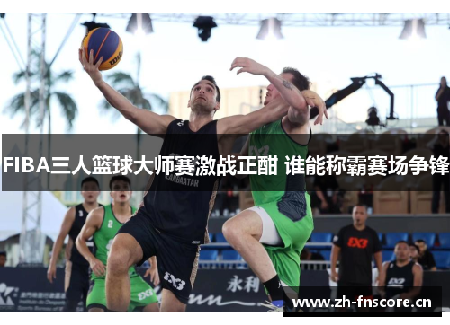 FIBA三人篮球大师赛激战正酣 谁能称霸赛场争锋 FIBA三人篮球大师赛激战正酣 谁能称霸赛场争锋