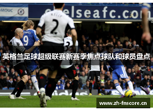 英格兰足球超级联赛新赛季焦点球队和球员盘点 英格兰足球超级联赛新赛季焦点球队和球员盘点