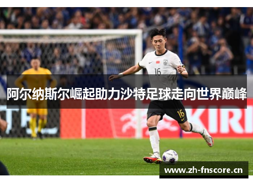 阿尔纳斯尔崛起助力沙特足球走向世界巅峰 阿尔纳斯尔崛起助力沙特足球走向世界巅峰