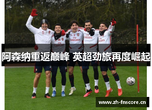 阿森纳重返巅峰 英超劲旅再度崛起 阿森纳重返巅峰 英超劲旅再度崛起