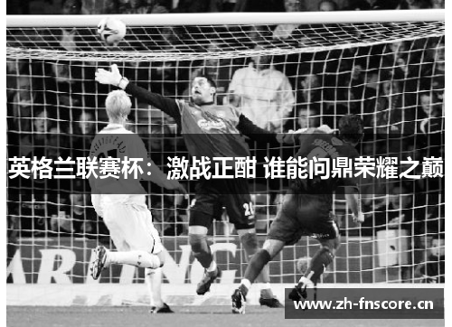 英格兰联赛杯:激战正酣 谁能问鼎荣耀之巅 英格兰联赛杯:激战正酣 谁能问鼎荣耀之巅