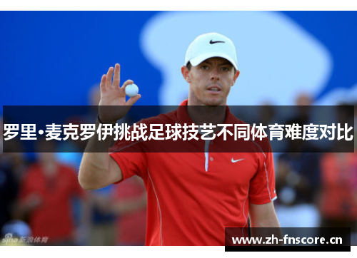 罗里·麦克罗伊挑战足球技艺不同体育难度对比 罗里·麦克罗伊挑战足球技艺不同体育难度对比
