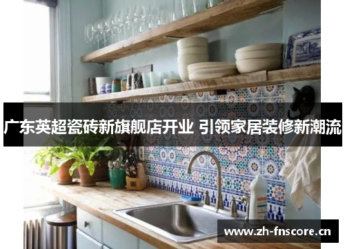 广东英超瓷砖新旗舰店开业 引领家居装修新潮流 广东英超瓷砖新旗舰店开业 引领家居装修新潮流