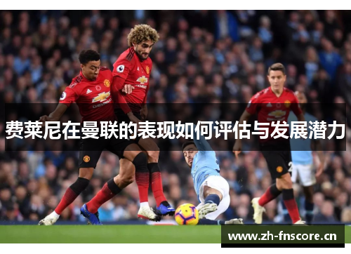 费莱尼在曼联的表现如何评估与发展潜力 费莱尼在曼联的表现如何评估与发展潜力