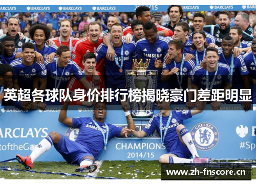 英超各球队身价排行榜揭晓豪门差距明显 英超各球队身价排行榜揭晓豪门差距明显