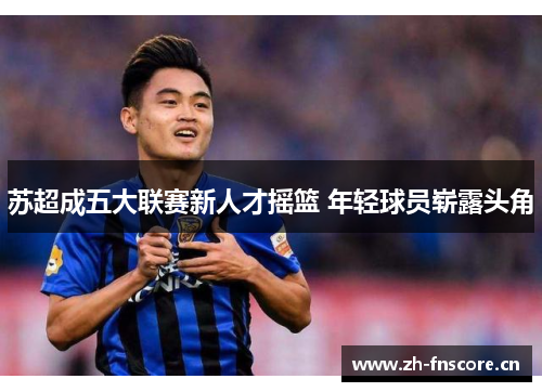 苏超成五大联赛新人才摇篮 年轻球员崭露头角 苏超成五大联赛新人才摇篮 年轻球员崭露头角