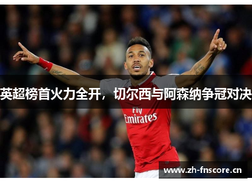 英超榜首火力全开,切尔西与阿森纳争冠对决 英超榜首火力全开,切尔西与阿森纳争冠对决